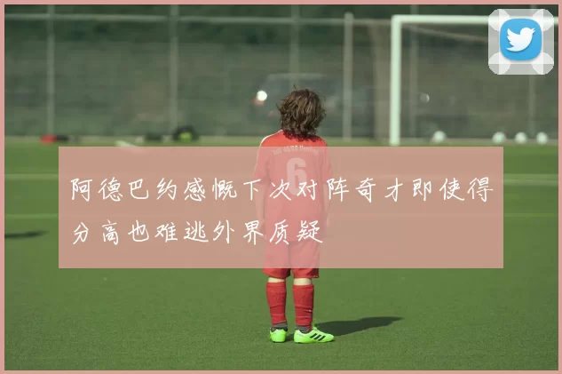 阿德巴约感慨下次对阵奇才即使得分高也难逃外界质疑