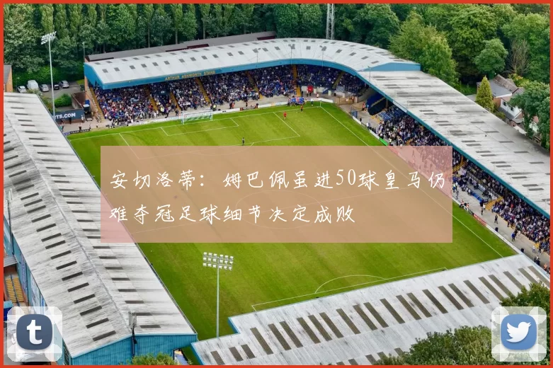 安切洛蒂：姆巴佩虽进50球皇马仍难夺冠足球细节决定成败