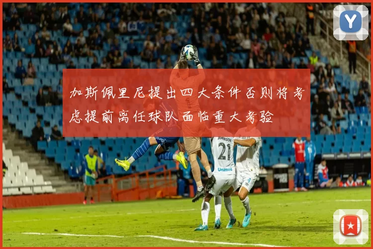 加斯佩里尼提出四大条件否则将考虑提前离任球队面临重大考验