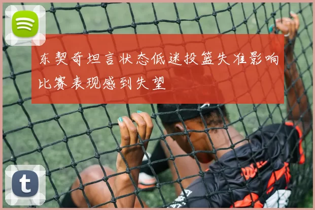 东契奇坦言状态低迷投篮失准影响比赛表现感到失望
