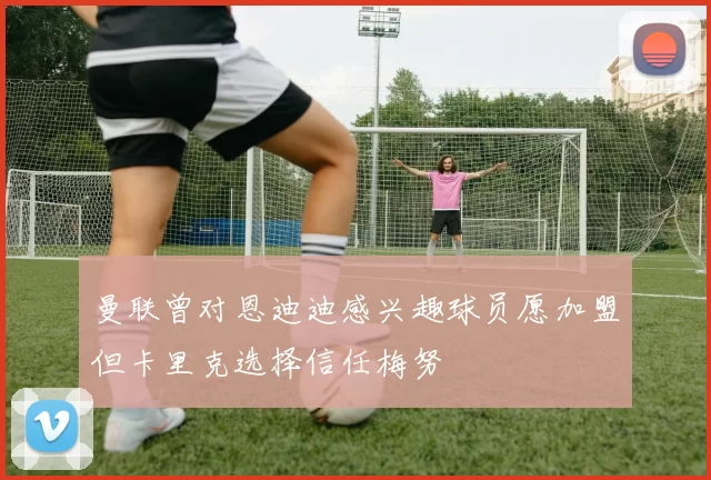 曼联曾对恩迪迪感兴趣球员愿加盟但卡里克选择信任梅努