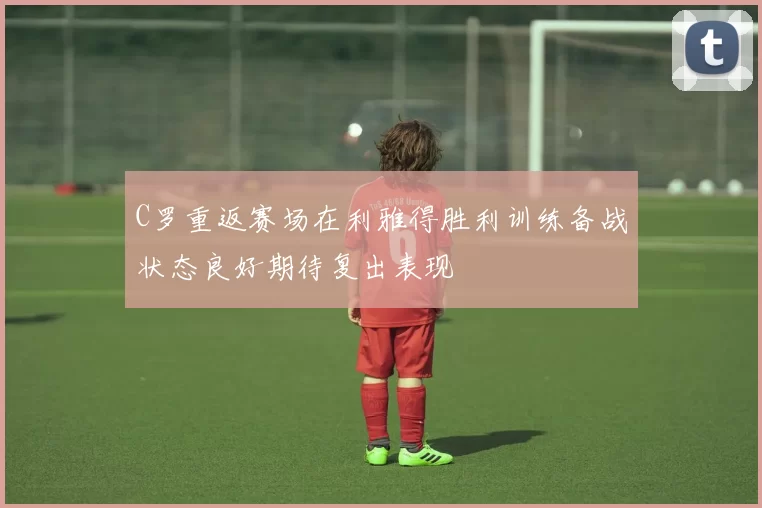 C罗重返赛场在利雅得胜利训练备战状态良好期待复出表现