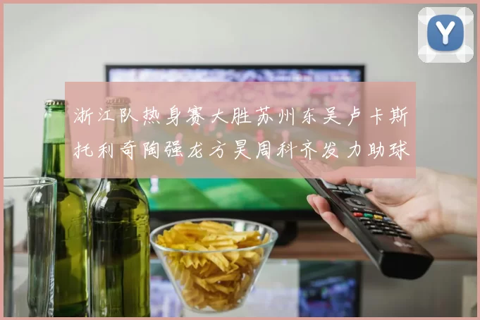 浙江队热身赛大胜苏州东吴卢卡斯托利奇陶强龙方昊周科齐发力助球队取胜