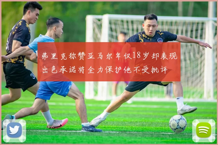 弗里克称赞亚马尔年仅18岁却表现出色承诺将全力保护他不受批评