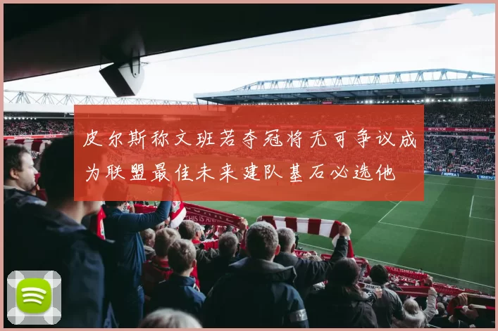 皮尔斯称文班若夺冠将无可争议成为联盟最佳未来建队基石必选他