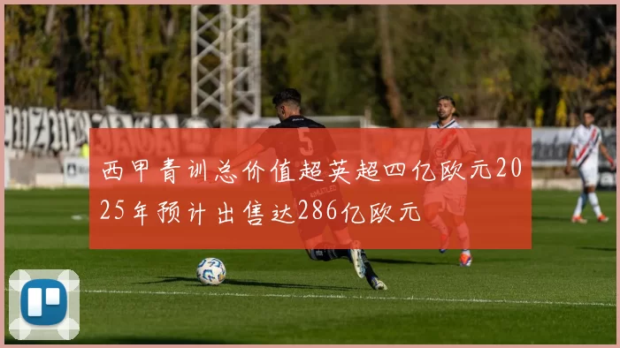 西甲青训总价值超英超四亿欧元2025年预计出售达286亿欧元