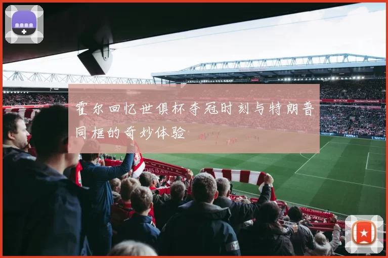 霍尔回忆世俱杯夺冠时刻与特朗普同框的奇妙体验