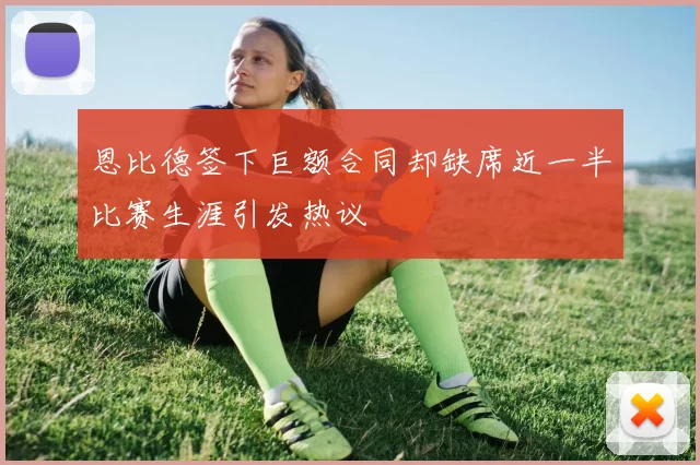 恩比德签下巨额合同却缺席近一半比赛生涯引发热议