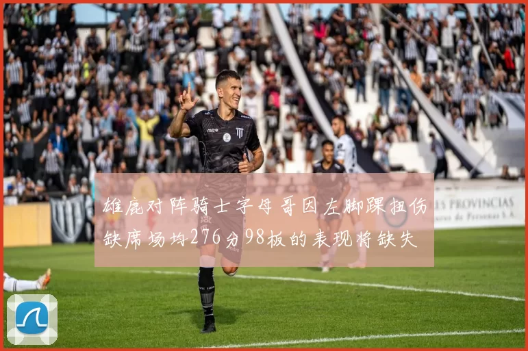 雄鹿对阵骑士字母哥因左脚踝扭伤缺席场均276分98板的表现将缺失