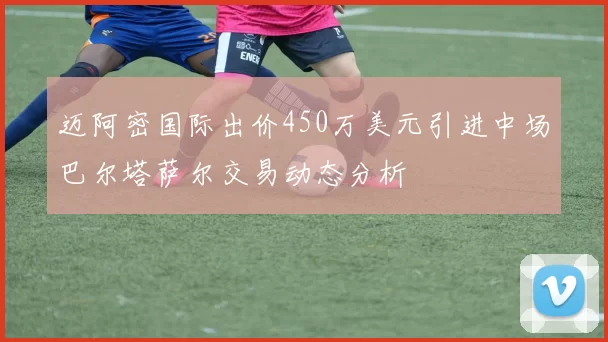 迈阿密国际出价450万美元引进中场巴尔塔萨尔交易动态分析