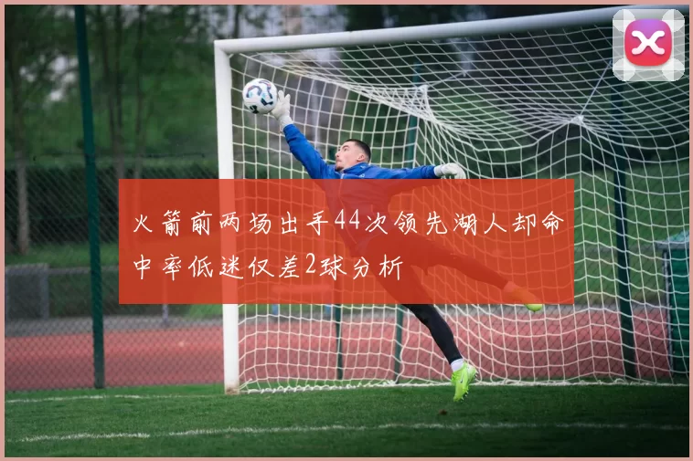 火箭前两场出手44次领先湖人却命中率低迷仅差2球分析