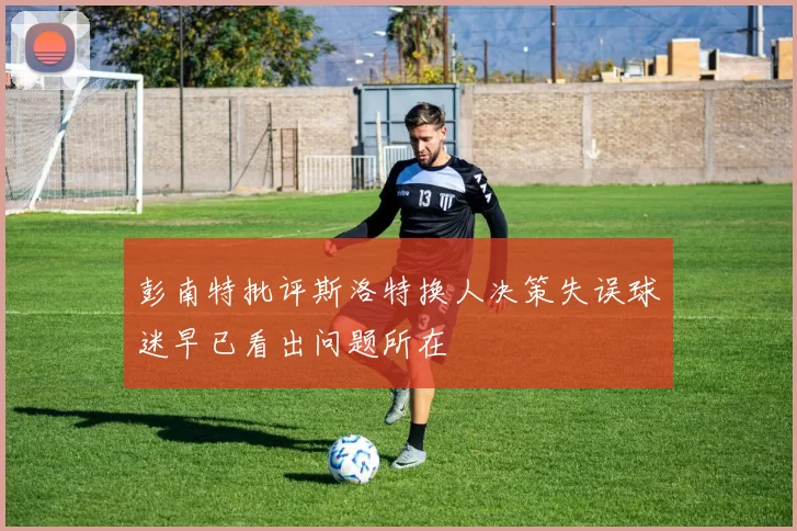 彭南特批评斯洛特换人决策失误球迷早已看出问题所在