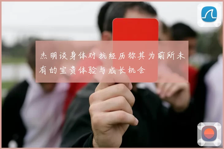 杰明谈身体对抗经历称其为前所未有的宝贵体验与成长机会