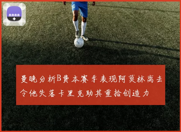 曼晚分析B费本赛季表现阿莫林离去令他失落卡里克助其重拾创造力