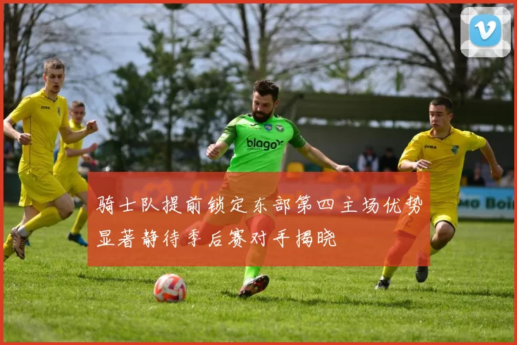 骑士队提前锁定东部第四主场优势显著静待季后赛对手揭晓