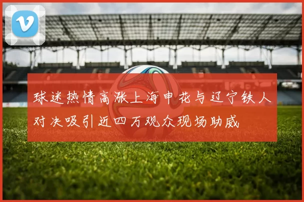 球迷热情高涨上海申花与辽宁铁人对决吸引近四万观众现场助威