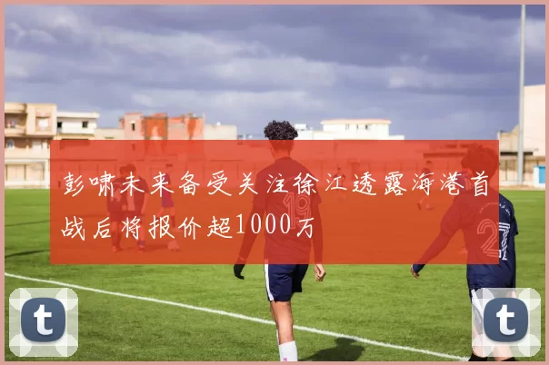 彭啸未来备受关注徐江透露海港首战后将报价超1000万