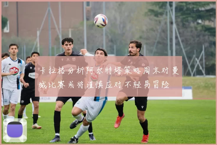 卡拉格分析阿尔特塔策略周末对曼城比赛或将谨慎应对不轻易冒险