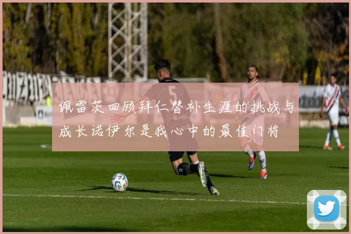 佩雷茨回顾拜仁替补生涯的挑战与成长诺伊尔是我心中的最佳门将