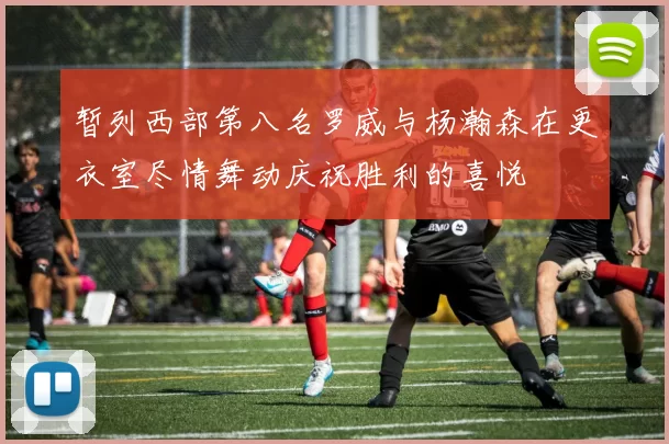 暂列西部第八名罗威与杨瀚森在更衣室尽情舞动庆祝胜利的喜悦