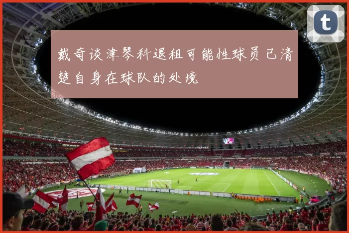 戴奇谈津琴科退租可能性球员已清楚自身在球队的处境