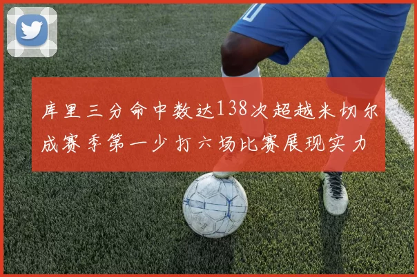 库里三分命中数达138次超越米切尔成赛季第一少打六场比赛展现实力