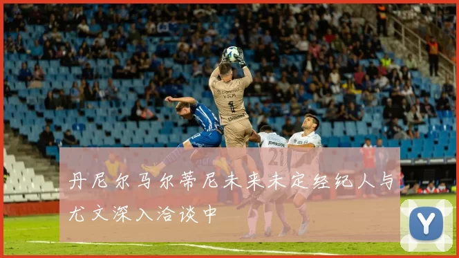 丹尼尔马尔蒂尼未来未定经纪人与尤文深入洽谈中